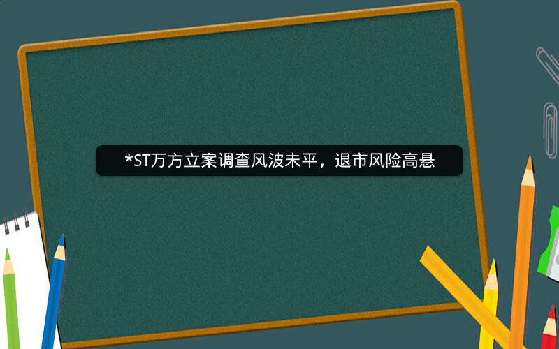 *ST万方立案调查风波未平，退市风险高悬