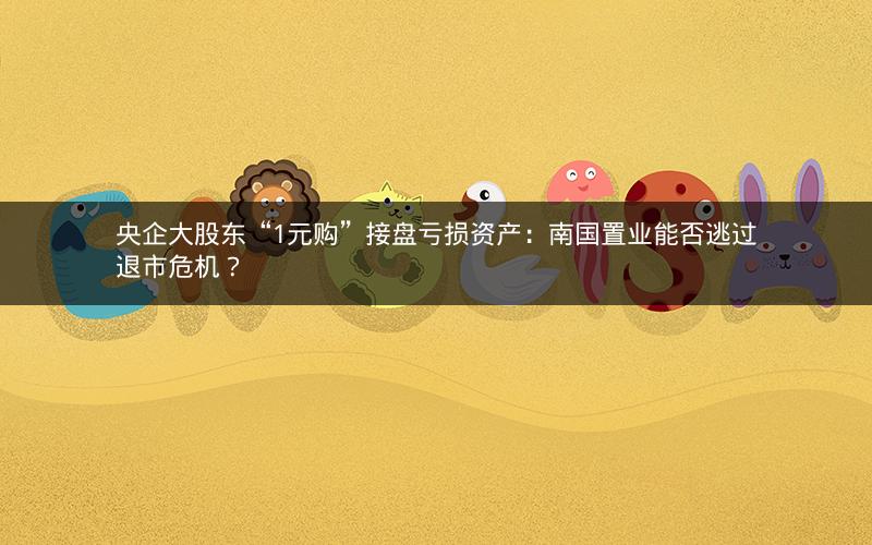 央企大股东“1元购”接盘亏损资产：南国置业能否逃过退市危机？