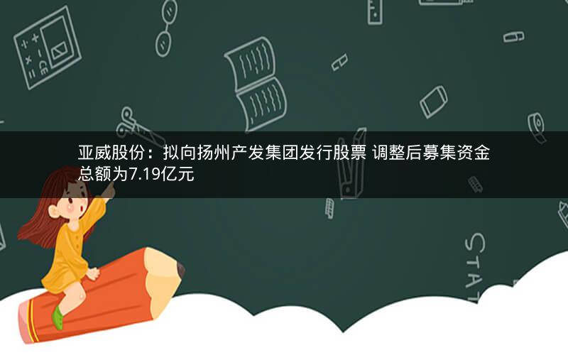 亚威股份:拟向扬州产发集团发行股票 调整后募集资金总额为7.19亿元 亚威股份:拟向扬州产发集团发行股票 调整后募集资金总额为7.19亿元