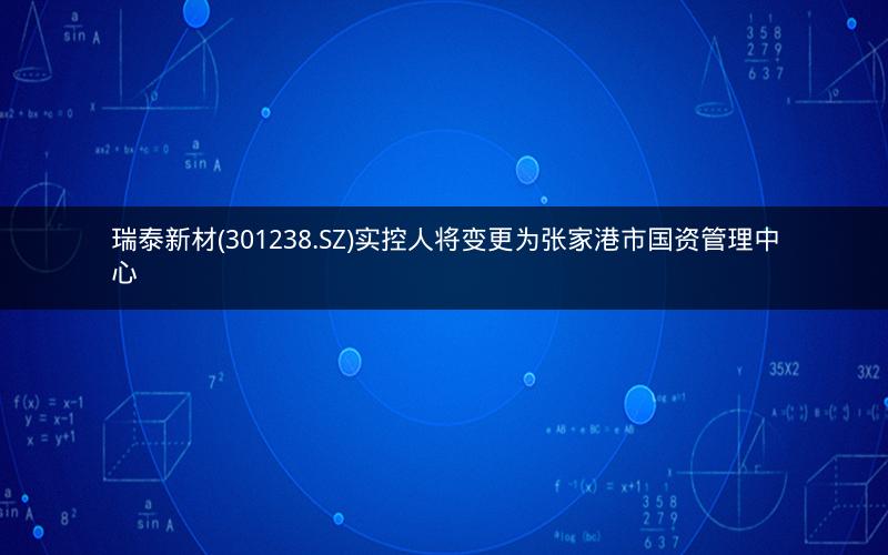瑞泰新材(301238.SZ)实控人将变更为张家港市国资管理中心