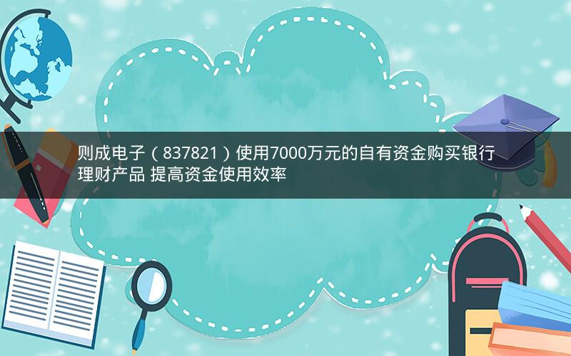 则成电子（837821）使用7000万元的自有资金购买银行理财产品 提高资金使用效率