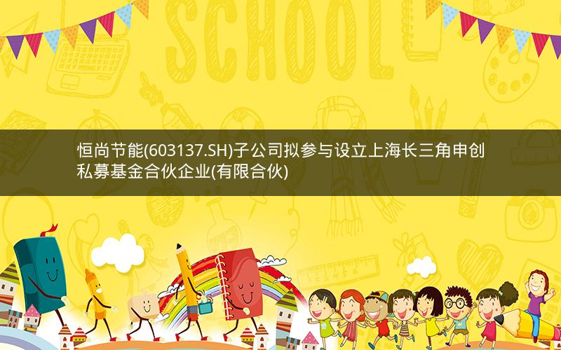 恒尚节能(603137.SH)子公司拟参与设立上海长三角申创私募基金合伙企业(有限合伙)