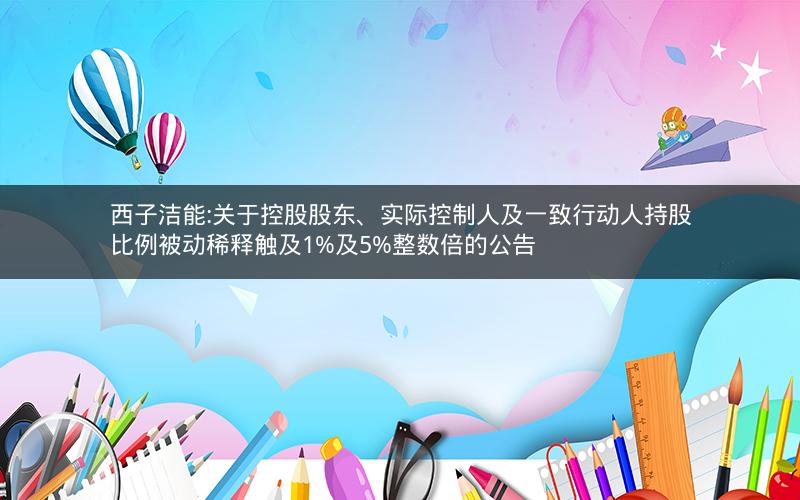 西子洁能:关于控股股东、实际控制人及一致行动人持股比例被动稀释触及1%及5%整数倍的公告