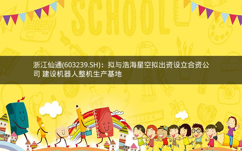 浙江仙通(603239.SH)：拟与浩海星空拟出资设立合资公司 建设机器人整机生产基地