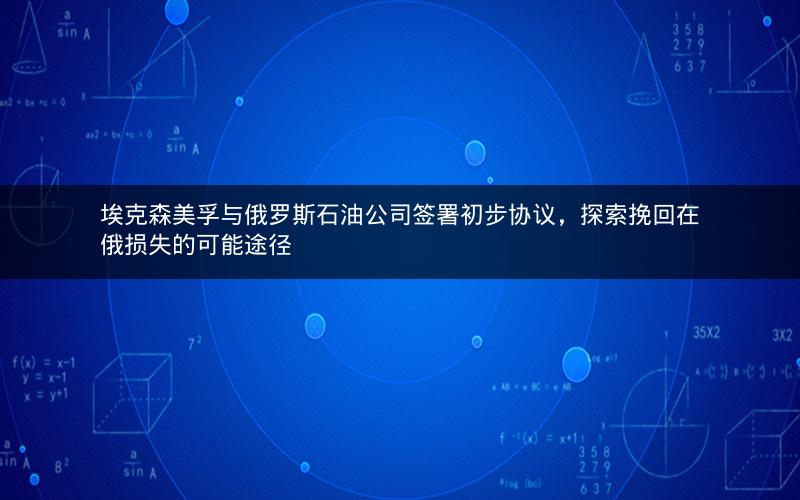 埃克森美孚与俄罗斯石油公司签署初步协议，探索挽回在俄损失的可能途径