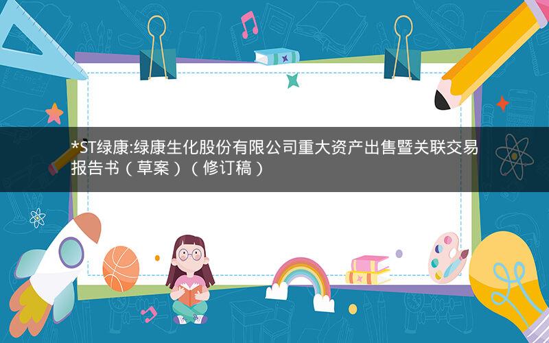 *ST绿康:绿康生化股份有限公司重大资产出售暨关联交易报告书（草案）（修订稿）
