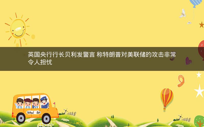 英国央行行长贝利发警言 称特朗普对美联储的攻击非常令人担忧