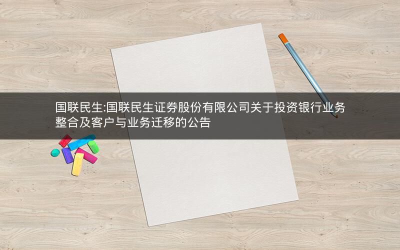 国联民生:国联民生证券股份有限公司关于投资银行业务整合及客户与业务迁移的公告