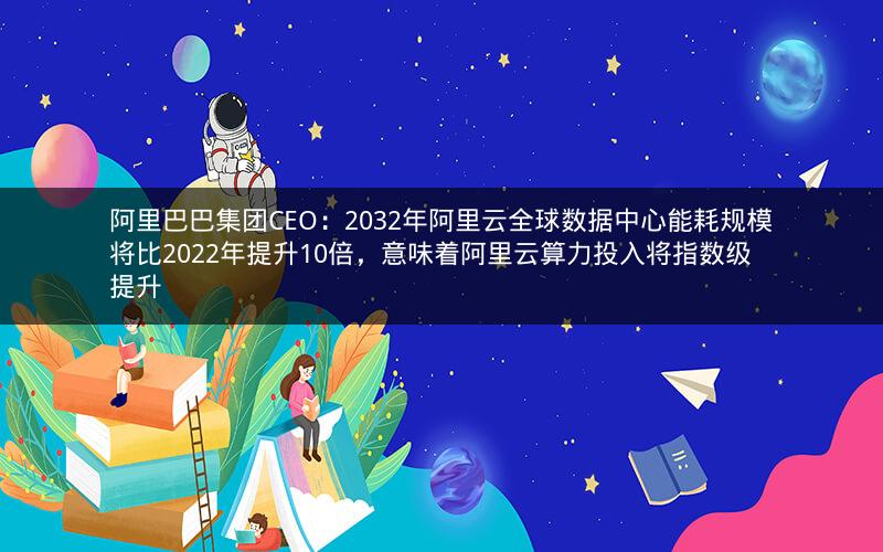 阿里巴巴集团CEO：2032年阿里云全球数据中心能耗规模将比2022年提升10倍，意味着阿里云算力投入将指数级提升