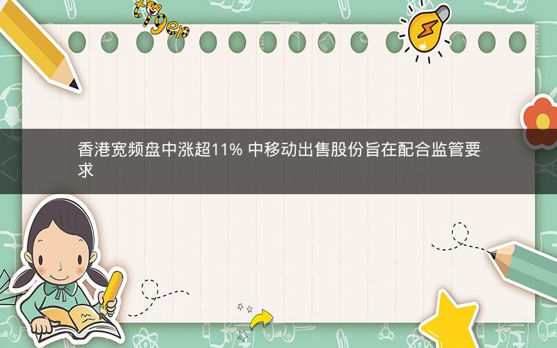 香港宽频盘中涨超11% 中移动出售股份旨在配合监管要求