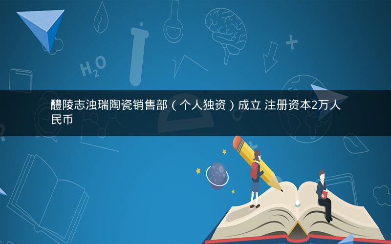 醴陵志浊瑞陶瓷销售部（个人独资）成立 注册资本2万人民币