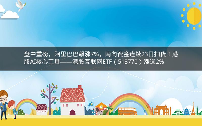 盘中重磅，阿里巴巴飙涨7%，南向资金连续23日扫货！港股AI核心工具——港股互联网ETF（513770）涨逾2%