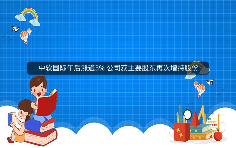 中软国际午后涨逾3% 公司获主要股东再次增持股份