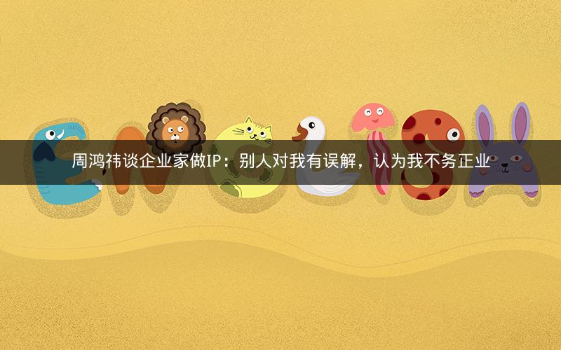 周鸿祎谈企业家做IP:别人对我有误解,认为我不务正业 周鸿祎谈企业家做IP:别人对我有误解,认为我不务正业