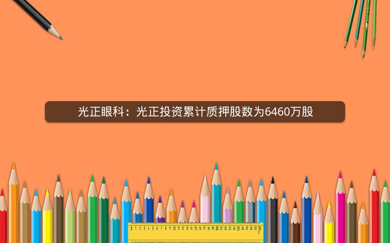 光正眼科：光正投资累计质押股数为6460万股