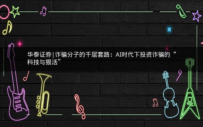 华泰证券|诈骗分子的千层套路：AI时代下投资诈骗的“科技与狠活”