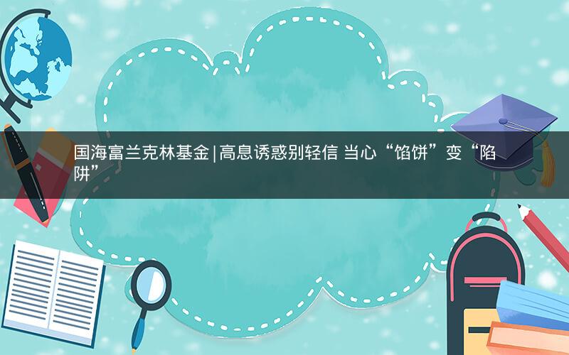 国海富兰克林基金|高息诱惑别轻信 当心“馅饼”变“陷阱”