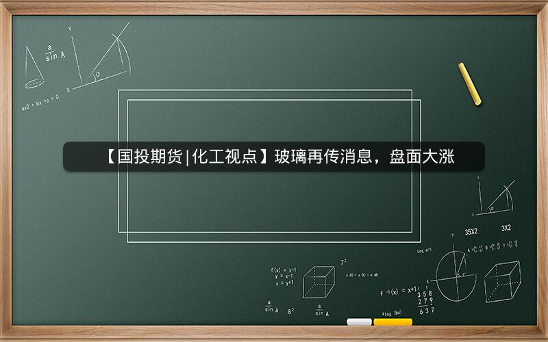 【国投期货|化工视点】玻璃再传消息，盘面大涨