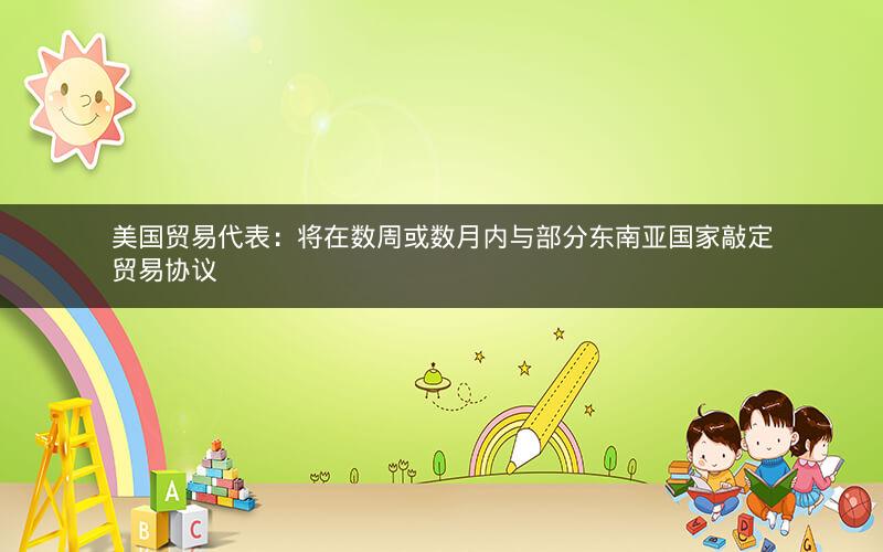 美国贸易代表：将在数周或数月内与部分东南亚国家敲定贸易协议