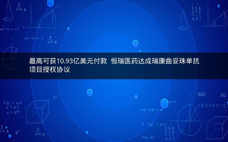 最高可获10.93亿美元付款  恒瑞医药达成瑞康曲妥珠单抗项目授权协议