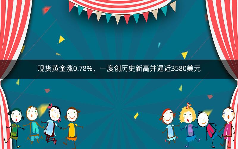 现货黄金涨0.78%，一度创历史新高并逼近3580美元