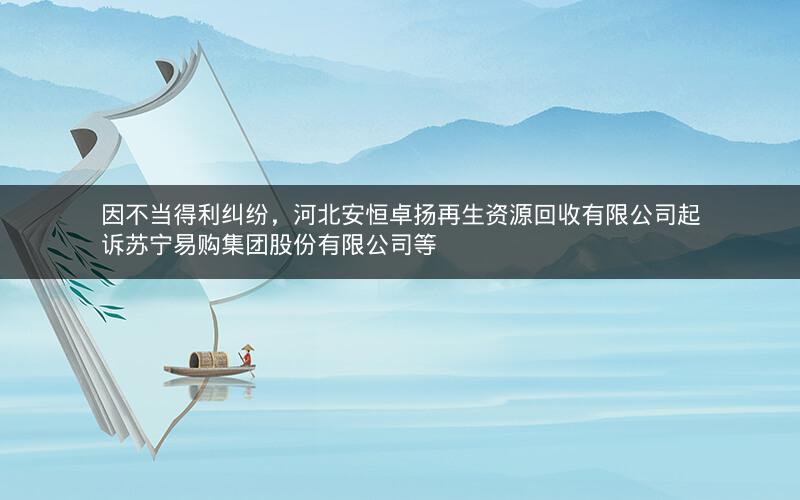因不当得利纠纷，河北安恒卓扬再生资源回收有限公司起诉苏宁易购集团股份有限公司等