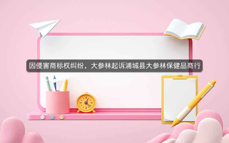 因侵害商标权纠纷，大参林起诉浦城县大参林保健品商行