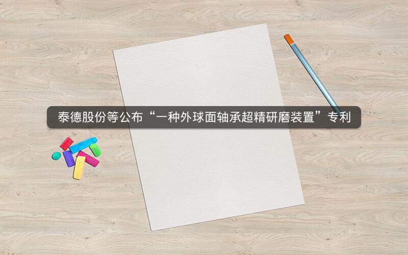 泰德股份等公布“一种外球面轴承超精研磨装置”专利