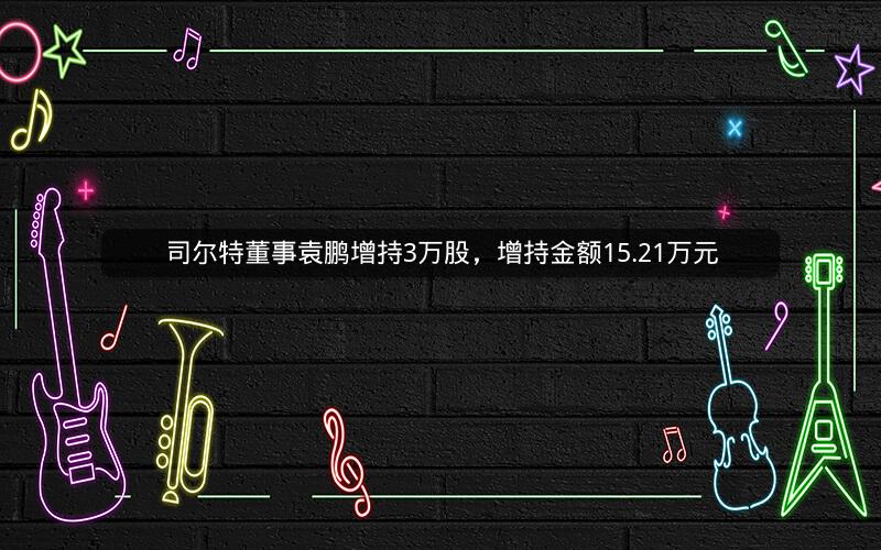 司尔特董事袁鹏增持3万股，增持金额15.21万元