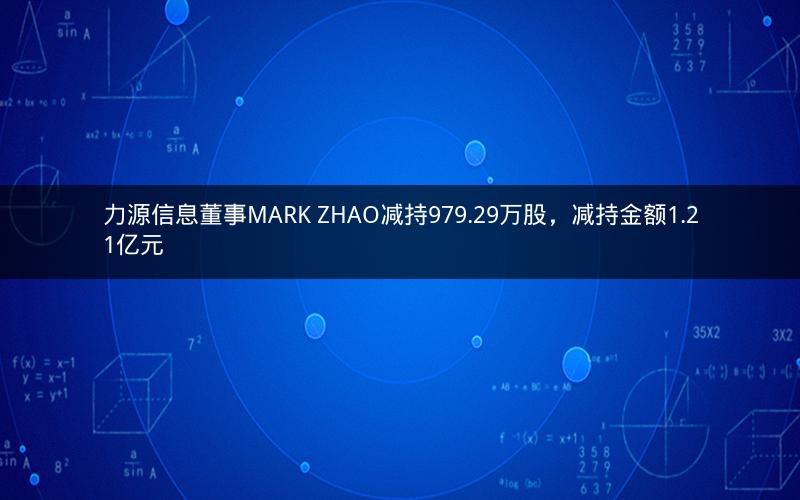 力源信息董事MARK ZHAO减持979.29万股,减持金额1.21亿元 力源信息董事MARK ZHAO减持979.29万股,减持金额1.21亿元