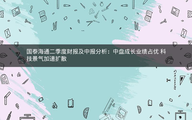 国泰海通二季度财报及中报分析：中盘成长业绩占优 科技景气加速扩散