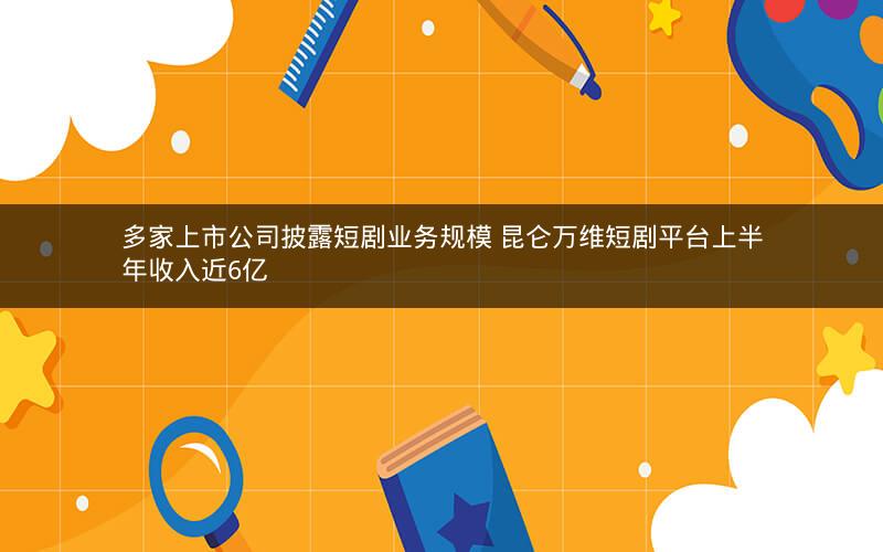 多家上市公司披露短剧业务规模 昆仑万维短剧平台上半年收入近6亿