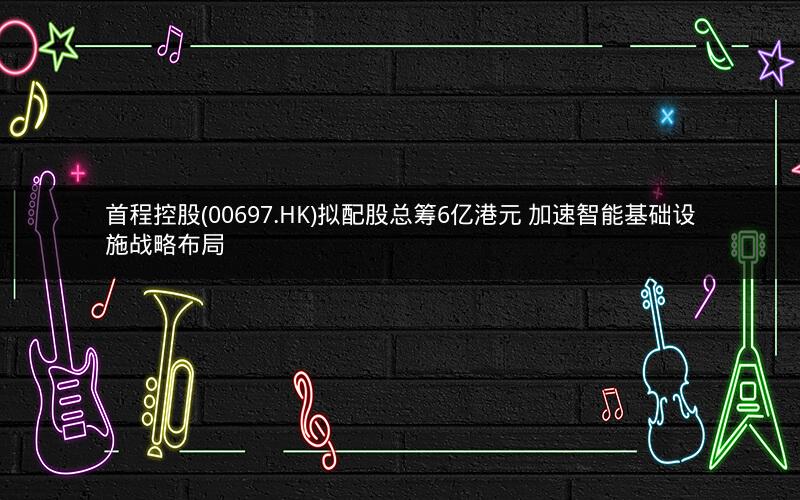 首程控股(00697.HK)拟配股总筹6亿港元 加速智能基础设施战略布局