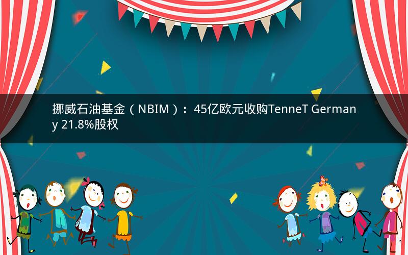 挪威石油基金（NBIM）：45亿欧元收购TenneT Germany 21.8%股权