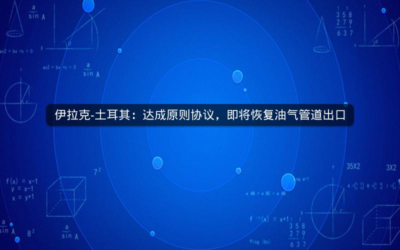 伊拉克-土耳其：达成原则协议，即将恢复油气管道出口