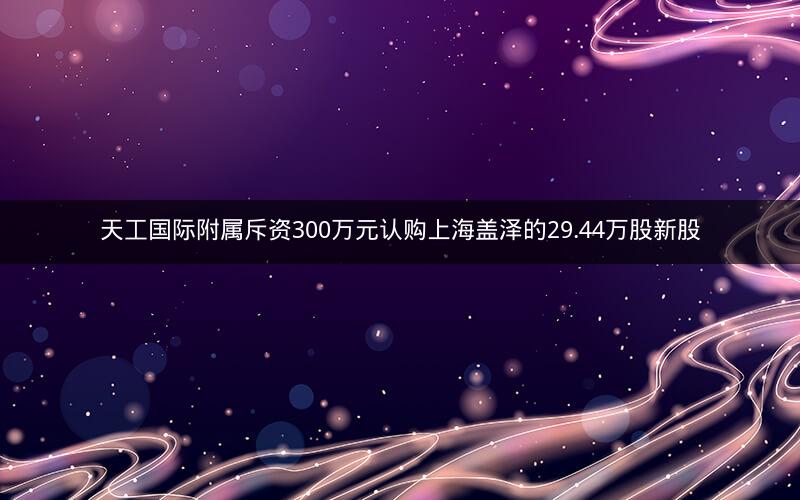 天工国际附属斥资300万元认购上海盖泽的29.44万股新股