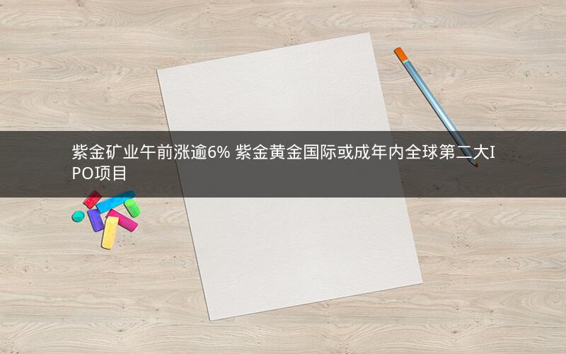 紫金矿业午前涨逾6% 紫金黄金国际或成年内全球第二大IPO项目
