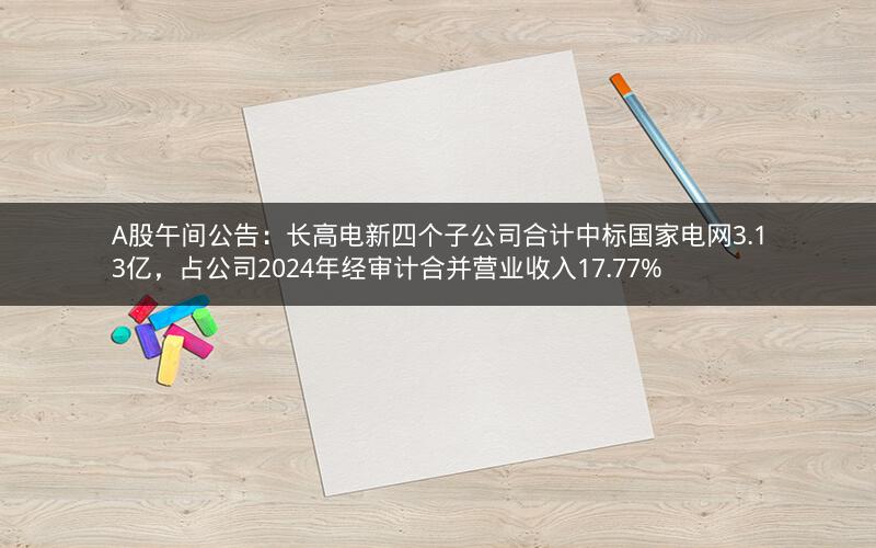 A股午间公告：长高电新四个子公司合计中标国家电网3.13亿，占公司2024年经审计合并营业收入17.77%