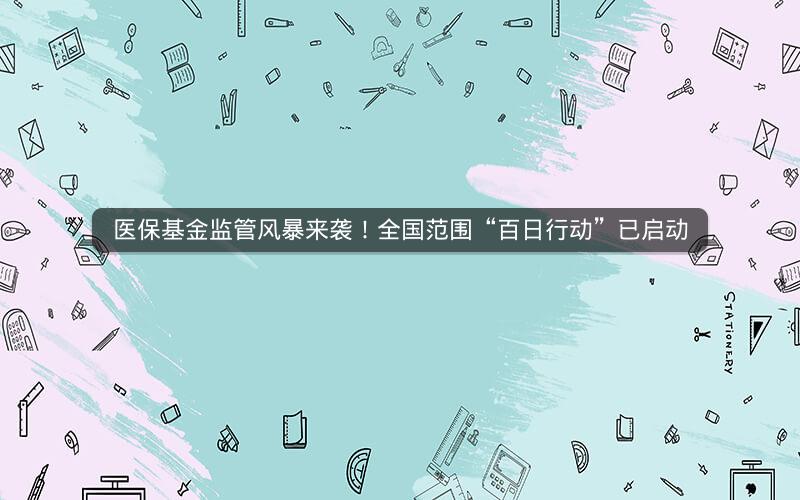 医保基金监管风暴来袭！全国范围“百日行动”已启动