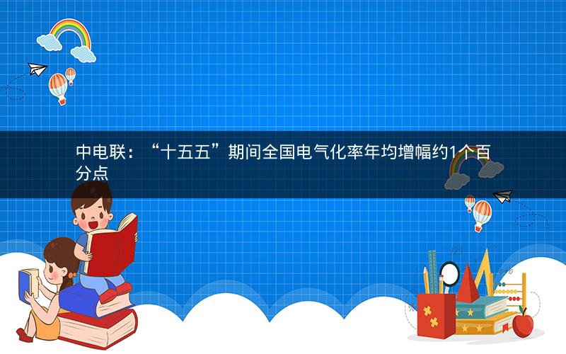 中电联：“十五五”期间全国电气化率年均增幅约1个百分点