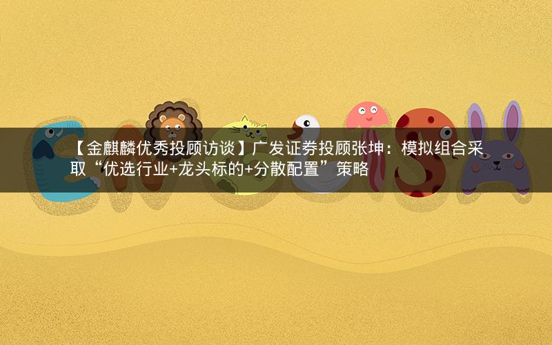 【金麒麟优秀投顾访谈】广发证券投顾张坤：模拟组合采取“优选行业+龙头标的+分散配置”策略