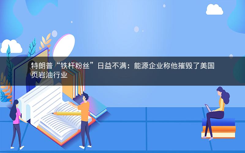 特朗普“铁杆粉丝”日益不满：能源企业称他摧毁了美国页岩油行业