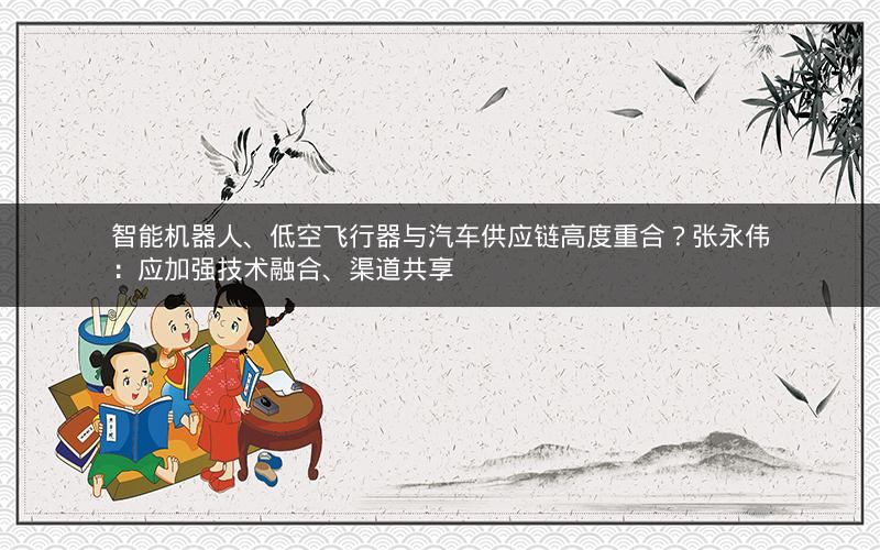 智能机器人、低空飞行器与汽车供应链高度重合？张永伟：应加强技术融合、渠道共享