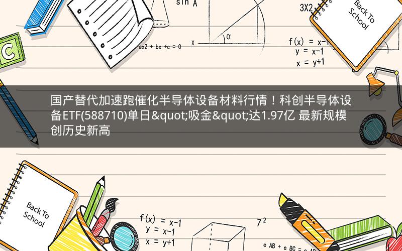 国产替代加速跑催化半导体设备材料行情！科创半导体设备ETF(588710)单日"吸金"达1.97亿 最新规模创历史新高