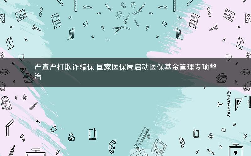 严查严打欺诈骗保 国家医保局启动医保基金管理专项整治