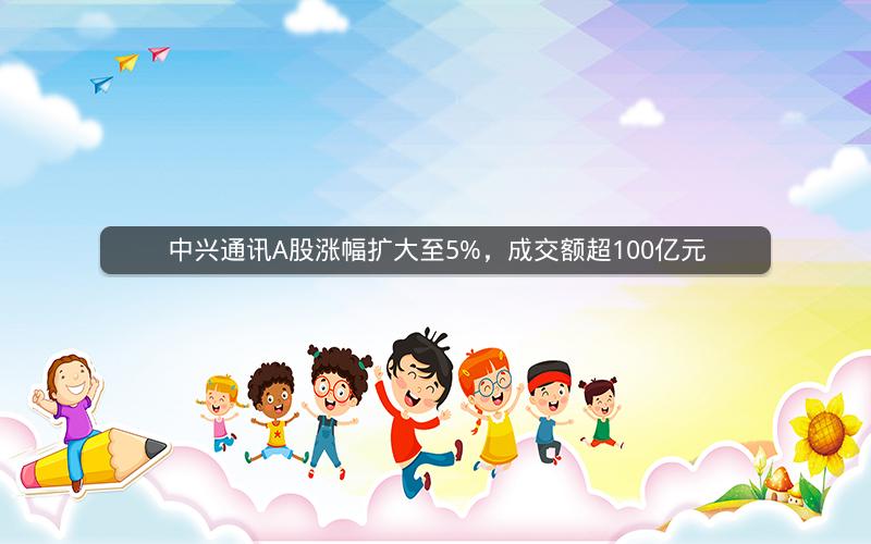 中兴通讯A股涨幅扩大至5%，成交额超100亿元