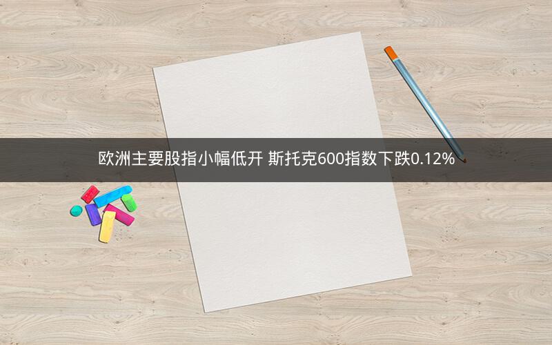 欧洲主要股指小幅低开 斯托克600指数下跌0.12%