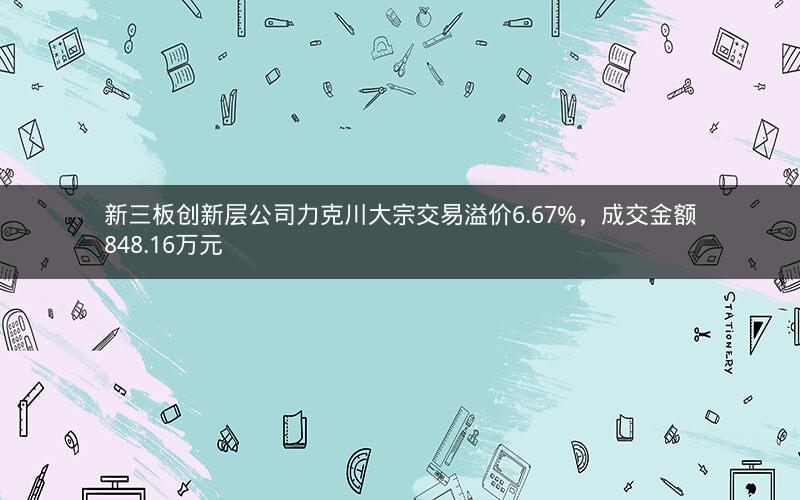 新三板创新层公司力克川大宗交易溢价6.67%，成交金额848.16万元