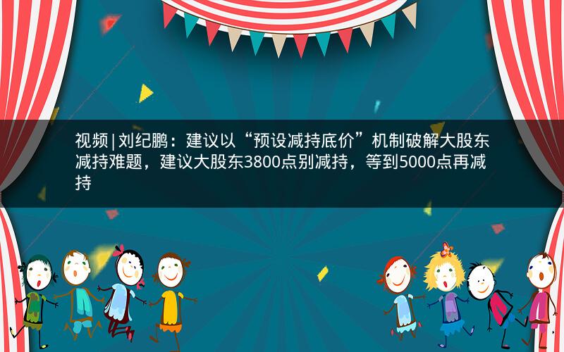 视频|刘纪鹏：建议以“预设减持底价”机制破解大股东减持难题，建议大股东3800点别减持，等到5000点再减持