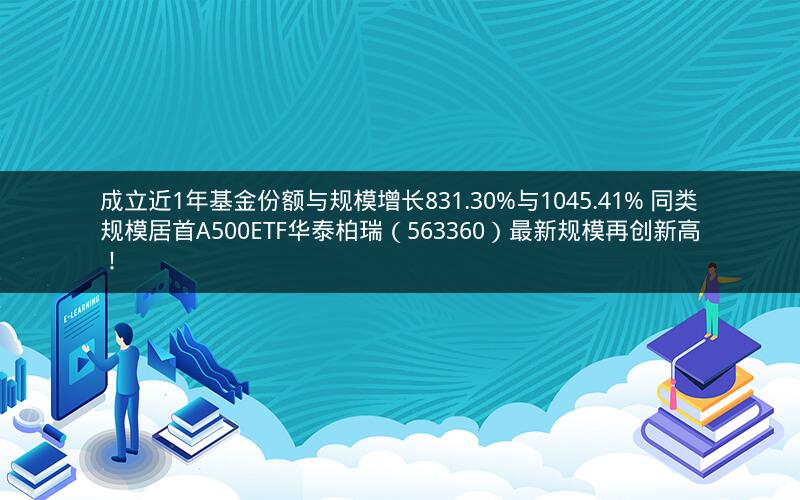 成立近1年基金份额与规模增长831.30%与1045.41% 同类规模居首A500ETF华泰柏瑞（563360）最新规模再创新高！